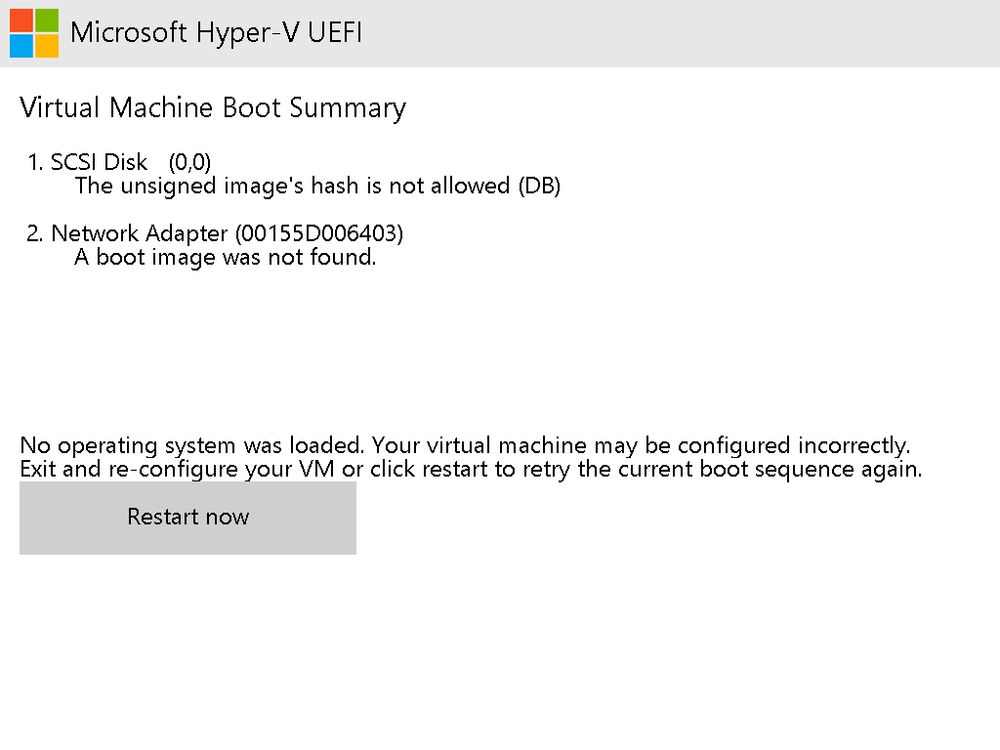 Microsoft Hyper-V UEFI

Virtual Machine Boot Summary

    SCSI Disk (0,0)
    The unsigned image's hash is not allowed (DB)

    Network Adapter (00155D006403)
    A boot image was not found.

No operating system was loaded. Your virtual machine may be configured incorrectly.
Exit and re-configure your VM or click restart to retry the current boot sequence again.