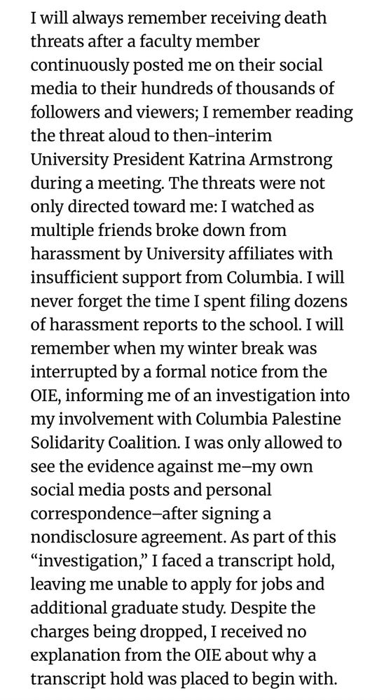 I will always remember receiving death threats after a faculty member continuously posted me on their social media to their hundreds of thousands of followers and viewers; I remember reading the threat aloud to then-interim University President Katrina Armstrong during a meeting. The threats were not only directed toward me: I watched as multiple friends broke down from harassment by University affiliates with insufficient support from Columbia. I will never forget the time I spent filing dozens of harassment reports to the school. I will remember when my winter break was interrupted by a formal notice from the OIE, informing me of an investigation into my involvement with Columbia Palestine Solidarity Coalition. I was only allowed to see the evidence against me–my own social media posts and personal correspondence–after signing a nondisclosure agreement. As part of this “investigation,” I faced a transcript hold, leaving me unable to apply for jobs and additional graduate study. Despite the charges being dropped, I received no explanation from the OIE about why a transcript hold was placed to begin with.