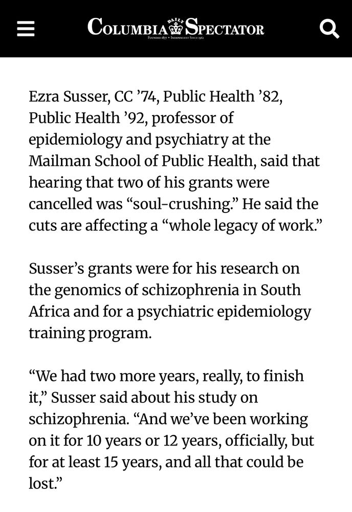 Ezra Susser, CC ’74, Public Health ’82, Public Health ’92, professor of epidemiology and psychiatry at the Mailman School of Public Health, said that hearing that two of his grants were cancelled was “soul-crushing.” He said the cuts are affecting a “whole legacy of work.”

Susser’s grants were for his research on the genomics of schizophrenia in South Africa and for a psychiatric epidemiology training program.

“We had two more years, really, to finish it,” Susser said about his study on schizophrenia. “And we’ve been working on it for 10 years or 12 years, officially, but for at least 15 years, and all that could be lost.”