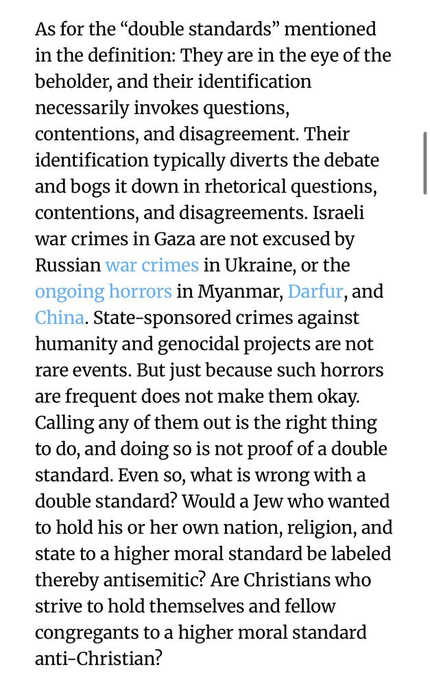 As for the “double standards” mentioned in the definition: They are in the eye of the beholder, and their identification necessarily invokes questions, contentions, and disagreement. Their identification typically diverts the debate and bogs it down in rhetorical questions, contentions, and disagreements. Israeli war crimes in Gaza are not excused by Russian war crimes in Ukraine, or the ongoing horrors in Myanmar, Darfur, and China. State-sponsored crimes against humanity and genocidal projects are not rare events. But just because such horrors are frequent does not make them okay. Calling any of them out is the right thing to do, and doing so is not proof of a double standard. Even so, what is wrong with a double standard? Would a Jew who wanted to hold his or her own nation, religion, and state to a higher moral standard be labeled thereby antisemitic? Are Christians who strive to hold themselves and fellow congregants to a higher moral standard anti-Christian?