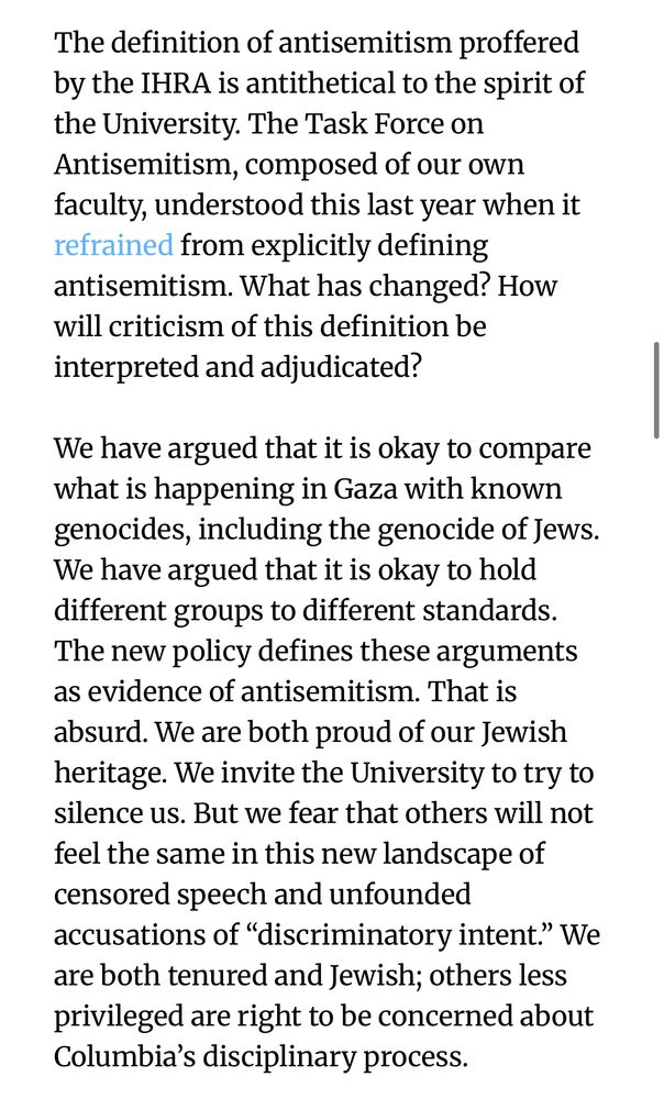 The definition of antisemitism proffered by the IHRA is antithetical to the spirit of the University. The Task Force on Antisemitism, composed of our own faculty, understood this last year when it refrained from explicitly defining antisemitism. What has changed? How will criticism of this definition be interpreted and adjudicated?

We have argued that it is okay to compare what is happening in Gaza with known genocides, including the genocide of Jews. We have argued that it is okay to hold different groups to different standards. The new policy defines these arguments as evidence of antisemitism. That is absurd. We are both proud of our Jewish heritage. We invite the University to try to silence us. But we fear that others will not feel the same in this new landscape of censored speech and unfounded accusations of “discriminatory intent.” We are both tenured and Jewish; others less privileged are right to be concerned about Columbia’s disciplinary process.