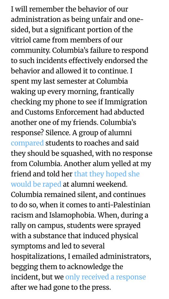 I will remember the behavior of our administration as being unfair and one-sided, but a significant portion of the vitriol came from members of our community. Columbia’s failure to respond to such incidents effectively endorsed the behavior and allowed it to continue. I spent my last semester at Columbia waking up every morning, frantically checking my phone to see if Immigration and Customs Enforcement had abducted another one of my friends. Columbia’s response? Silence. A group of alumni compared students to roaches and said they should be squashed, with no response from Columbia. Another alum yelled at my friend and told her that they hoped she would be raped at alumni weekend. Columbia remained silent, and continues to do so, when it comes to anti-Palestinian racism and Islamophobia. When, during a rally on campus, students were sprayed with a substance that induced physical symptoms and led to several hospitalizations, I emailed administrators, begging them to acknowledge the incident, but we only received a response after we had gone to the press.