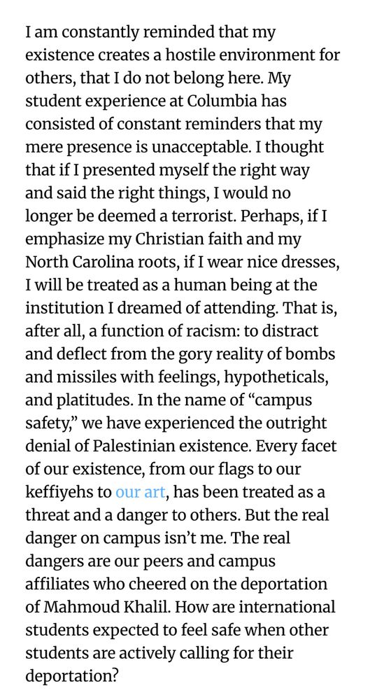 I am constantly reminded that my existence creates a hostile environment for others, that I do not belong here. My student experience at Columbia has consisted of constant reminders that my mere presence is unacceptable. I thought that if I presented myself the right way and said the right things, I would no longer be deemed a terrorist. Perhaps, if I emphasize my Christian faith and my North Carolina roots, if I wear nice dresses, I will be treated as a human being at the institution I dreamed of attending. That is, after all, a function of racism: to distract and deflect from the gory reality of bombs and missiles with feelings, hypotheticals, and platitudes. In the name of “campus safety,” we have experienced the outright denial of Palestinian existence. Every facet of our existence, from our flags to our keffiyehs to our art, has been treated as a threat and a danger to others. But the real danger on campus isn’t me. The real dangers are our peers and campus affiliates who cheered on the deportation of Mahmoud Khalil. How are international students expected to feel safe when other students are actively calling for their deportation?