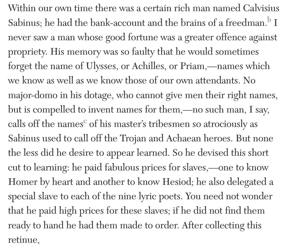 Within our own time there was a certain rich man named Calvisius Sabinus; he had the bank-account and the brains of a freedman.b I never saw a man whose good fortune was a greater offence against propriety. His memory was so faulty that he would sometimes forget the name of Ulysses, or Achilles, or Priam,—names which we know as well as we know those of our own attendants. No major-domo in his dotage, who cannot give men their right names, but is compelled to invent names for them,—no such man, I say, calls off the namesc of his master’s tribesmen so atrociously as Sabinus used to call off the Trojan and Achaean heroes. But none the less did he desire to appear learned. So he devised this short cut to learning: he paid fabulous prices for slaves,—one to know Homer by heart and another to know Hesiod; he also delegated a special slave to each of the nine lyric poets. You need not wonder that he paid high prices for these slaves; if he did not find them ready to hand he had them made to order. After collecting this retinue,