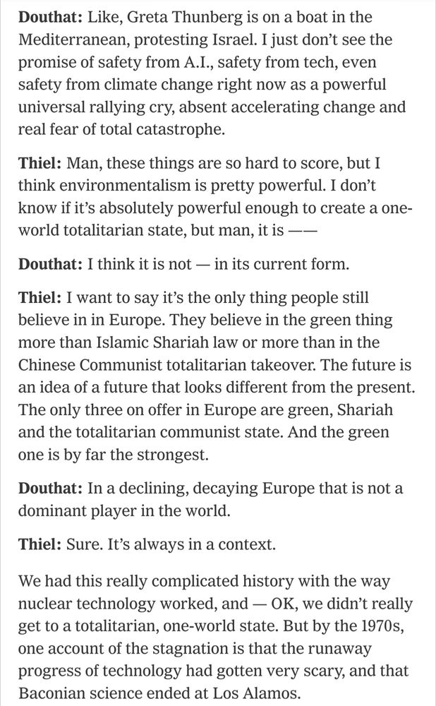 Douthat: Like, Greta Thunberg is on a boat in the Mediterranean, protesting Israel. I just don’t see the promise of safety from A.I., safety from tech, even safety from climate change right now as a powerful universal rallying cry, absent accelerating change and real fear of total catastrophe.

Thiel: Man, these things are so hard to score, but I think environmentalism is pretty powerful. I don’t know if it’s absolutely powerful enough to create a one-world totalitarian state, but man, it is ——

Douthat: I think it is not — in its current form.

Thiel: I want to say it’s the only thing people still believe in in Europe. They believe in the green thing more than Islamic Shariah law or more than in the Chinese Communist totalitarian takeover. The future is an idea of a future that looks different from the present. The only three on offer in Europe are green, Shariah and the totalitarian communist state. And the green one is by far the strongest.

Douthat: In a declining, decaying Europe that is not a dominant player in the world.

Thiel: Sure. It’s always in a context.

We had this really complicated history with the way nuclear technology worked, and — OK, we didn’t really get to a totalitarian, one-world state. But by the 1970s, one account of the stagnation is that the runaway progress of technology had gotten very scary, and that Baconian science ended at Los Alamos.
