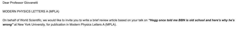 Dear Professor Giovanetti
 
MODERN PHYSICS LETTERS A (MPLA)
 
On behalf of World Scientific, we would like to invite you to write a brief review article based on your talk on “Hogg once told me BBN is old school and here’s why he’s wrong” at New York University, for publication in Modern Physics Letters A (MPLA).