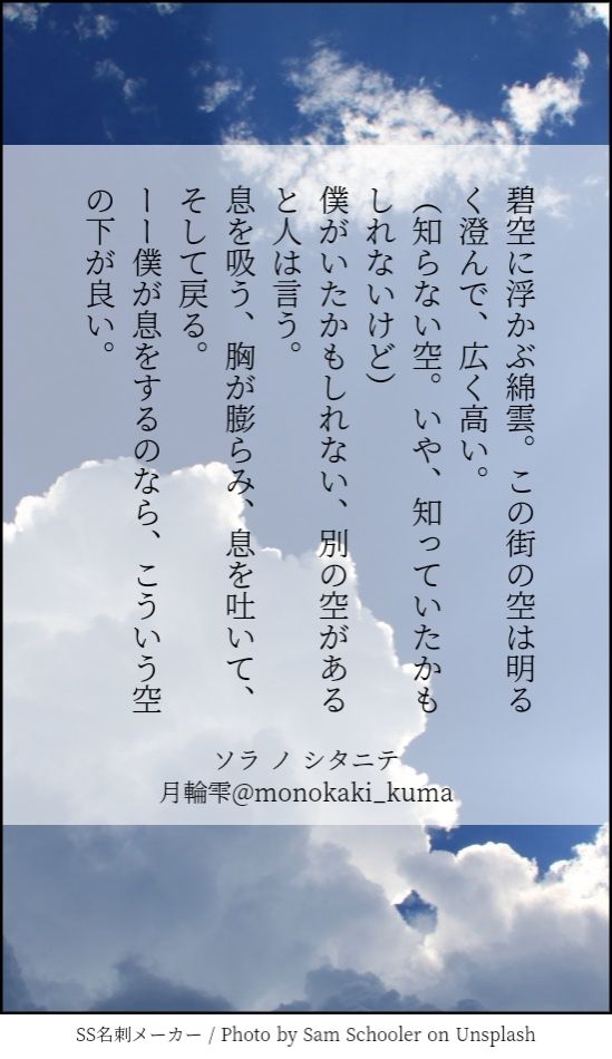 碧空に浮かぶ綿雲。この街の空は明るく澄んで、広く高い。
(知らない空。いや、知っていたかもしれないけど)
僕がいたかもしれない、別に空があると人は言う。
息を吸う、胸が膨らみ、息を吐いて、そして戻る。
ーー僕が息をするのなら、こう言う空の下がいい。
題、ソラノシタニテ