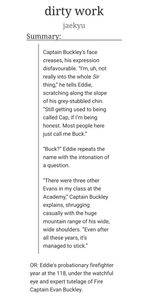 dirty work
jaekyu
Summary:

        Captain Buckley’s face creases, his expression disfavourable. “I’m, uh, not really into the whole Sir thing,” he tells Eddie, scratching along the slope of his grey-stubbled chin. “Still getting used to being called Cap, if I’m being honest. Most people here just call me Buck.”

        “Buck?” Eddie repeats the name with the intonation of a question.

        “There were three other Evans in my class at the Academy,” Captain Buckley explains, shrugging casually with the huge mountain range of his wide, wide shoulders. “Even after all these years, it’s managed to stick.”

    OR: Eddie's probationary firefighter year at the 118, under the watchful eye and expert tutelage of Fire Captain Evan Buckley.

