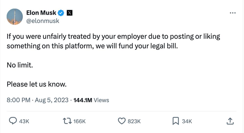 Elon Musk 
@elonmusk:

If you were unfairly treated by your employer due to posting or liking

something on this platform, we will fund your legal bill.

No limit.

Please let us know.

8:00 PM - Aug 5, 2023 - 144.1M Views


