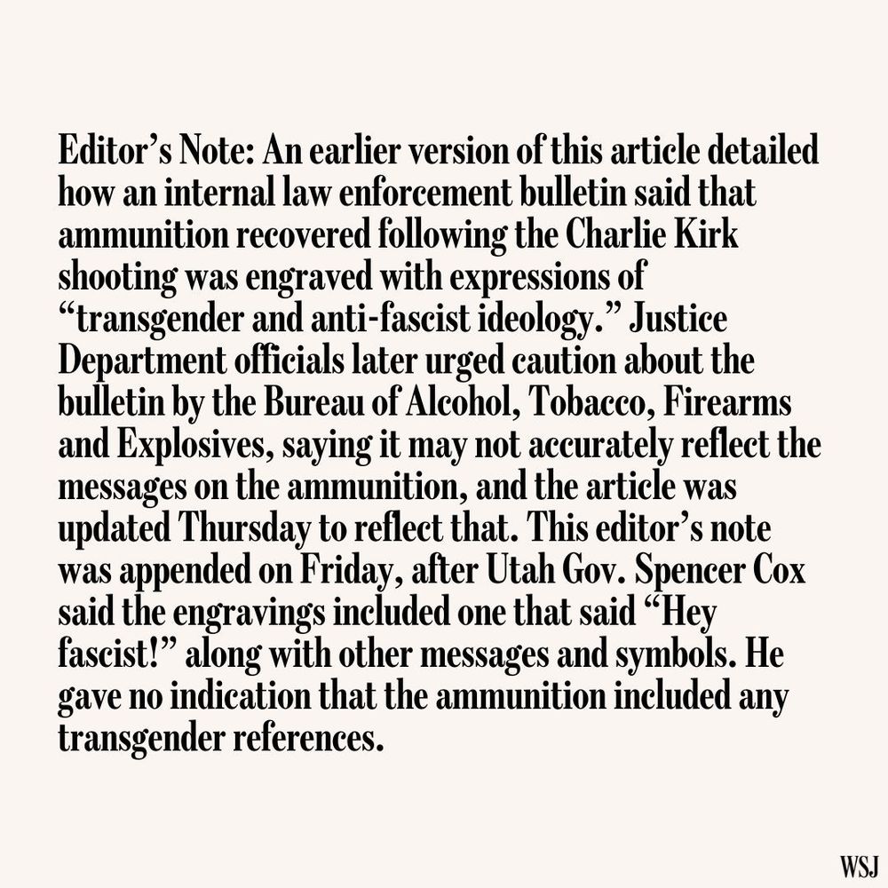 Editor’s Note: An earlier version of this article detailed
how an internal law enforcement bulletin said that
ammunition recovered following the Charlie Kirk
shooting was engraved with expressions of
“transgender and anti-fascist ideology.” Justice
Department officials later urged caution about the
bulletin by the Bureau of Alcohol, Tobacco, Firearms
and Explosives, saying it may not accurately reflect the
messages on the ammunition, and the article was
updated Thursday to reflect that. This editor’s note
was appended on Friday, after Utah Gov. Spencer Cox
said the engravings included one that said “Hey
fascist!” along with other messages and symbols. He
gave no indication that the ammunition included any
transgender references.

WSJ
