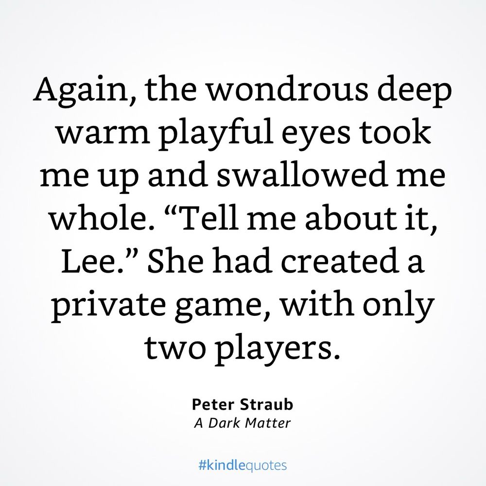 “Again, the wondrous deep warm playful eyes took me up and swallowed me whole. "Tell me about it, Lee." She had created a private game, with only two players.”
Peter Straub
A Dark Matter