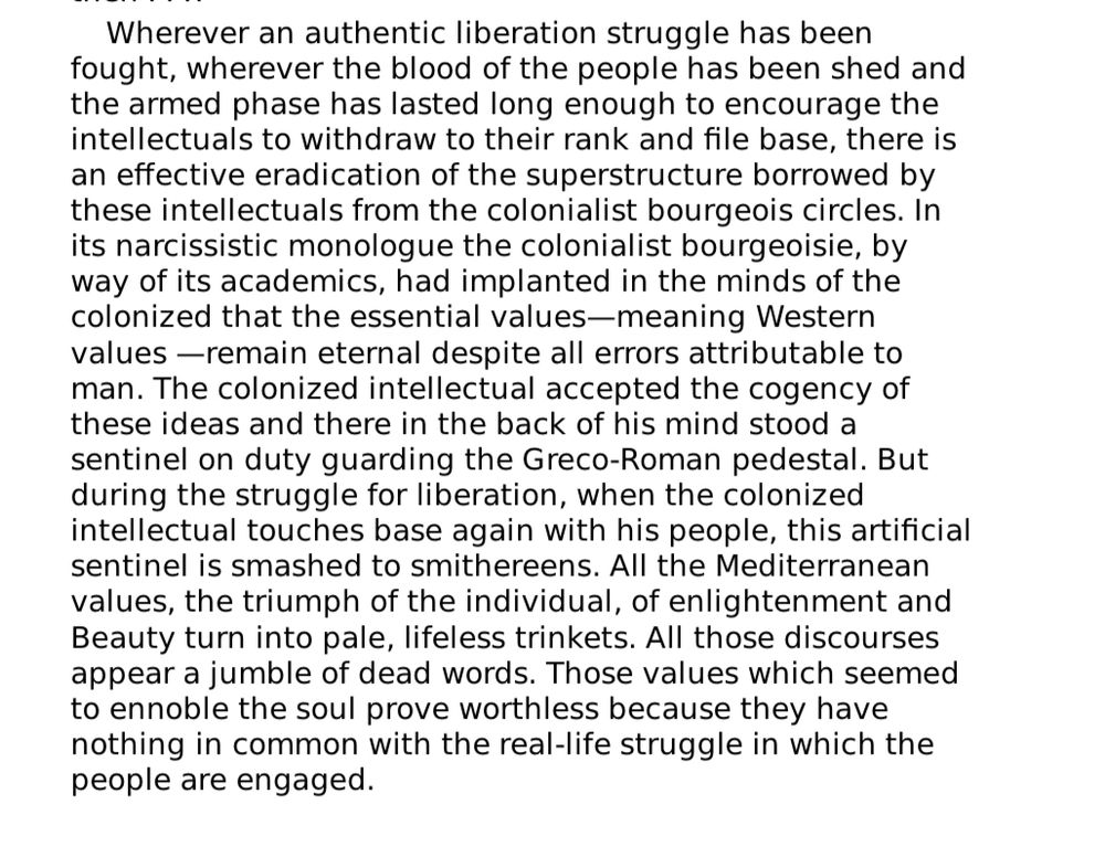 Wherever an authentic liberation struggle has been fought, wherever the blood of the people has been shed and the armed phase has lasted long enough to encourage the intellectuals to withdraw to their rank and file base, there is an effective eradication of the superstructure borrowed by these intellectuals from the colonialist bourgeois circles. In its narcissistic monologue the colonialist bourgeoisie, by way of its academics, had implanted in the minds of the colonized that the essential values-meaning Western values —remain eternal despite all errors attributable to man. The colonized intellectual accepted the cogency of these ideas and there in the back of his mind stood a sentinel on duty guarding the Greco-Roman pedestal. But during the struggle for liberation, when the colonized intellectual touches base again with his people, this artificial sentinel is smashed to smithereens. All the Mediterranean values, the triumph of the individual, of enlightenment and Beauty turn into pale, lifeless trinkets. All those discourses appear a jumble of dead words. Those values which seemed to ennoble the soul prove worthless because they have nothing in common with the real-life struggle in which the people are engaged.