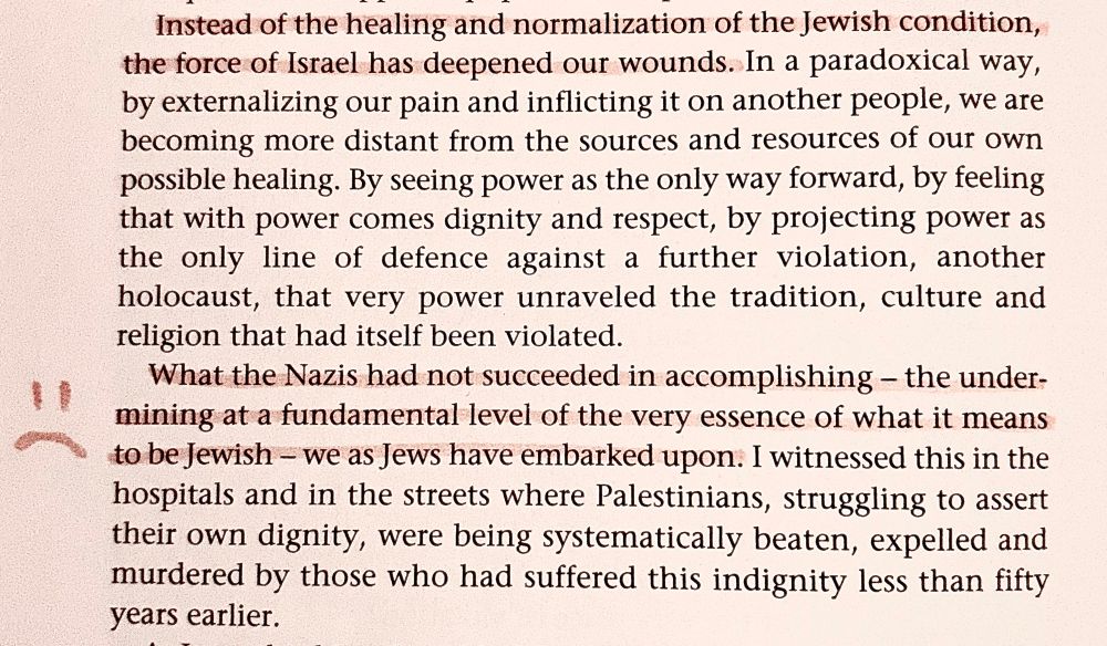 Instead of the healing and normalization of the Jewish condition, the force of Israel has deepened our wounds. In a paradoxical way, by externalizing our pain and inflicting it on another people, we are becoming more distant from the sources and resources of our own possible healing. By seeing power as the only way forward, by feeling that with power comes dignity and respect, by projecting power as the only line of defence against a further violation, another holocaust, that very power unraveled the tradition, culture and religion that had itself been violated.
What the Nazis had not succeeded in accomplishing - the undermining at a fundamental level of the very essence of what it means to be Jewish - we as Jews have embarked upon. I witnessed this in the hospitals and in the streets where Palestinians, struggling to assert their own dignity, were being systematically beaten, expelled and murdered by those who had suffered this indignity less than fifty years earlier.