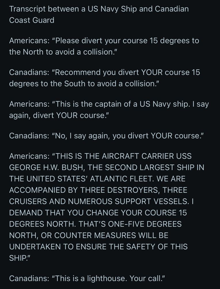 Transcript between a US Navy Ship and Canadian Coast Guard

Americans: “Please divert your course 15 degrees to the North to avoid a collision.”

Canadians: “Recommend you divert YOUR course 15 degrees to the South to avoid a collision.”

Americans: “This is the captain of a US Navy ship. I say again, divert YOUR course.”

Canadians: “No, I say again, you divert YOUR course.”

Americans: “THIS IS THE AIRCRAFT CARRIER USS GEORGE H.W. BUSH, THE SECOND LARGEST SHIP IN THE UNITED STATES’ ATLANTIC FLEET. WE ARE ACCOMPANIED BY THREE DESTROYERS, THREE CRUISERS AND NUMEROUS SUPPORT VESSELS. I DEMAND THAT YOU CHANGE YOUR COURSE 15 DEGREES NORTH. THAT’S ONE-FIVE DEGREES NORTH, OR COUNTER MEASURES WILL BE UNDERTAKEN TO ENSURE THE SAFETY OF THIS SHIP.”

Canadians: “This is a lighthouse. Your call.”