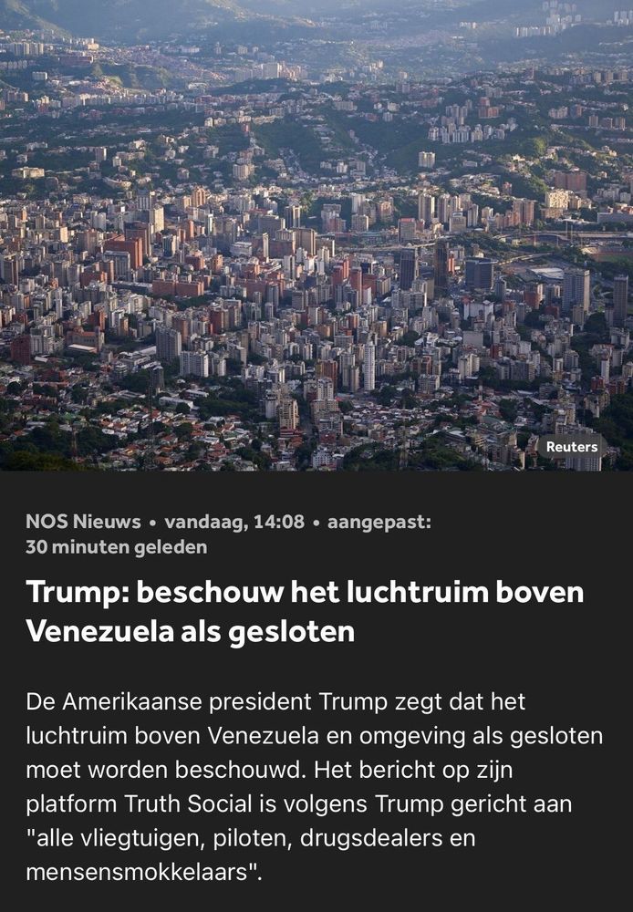 Screenshot van NOS nieuws vandaag 14:08 uur aangepast 30 minuten geleden: Trump: beschouw het luchtruim boven Venezuela als gesloten. De Amerikaans president Trump zegt dat het luchtruim boven Venezuela en omgeving als gesloten moet worden beschouwd. Het bericht op zijn platform Truth Social is volgens Trump gericht aan alle vliegtuigen, piloten, drugsdealers en mensensmokkelaars.