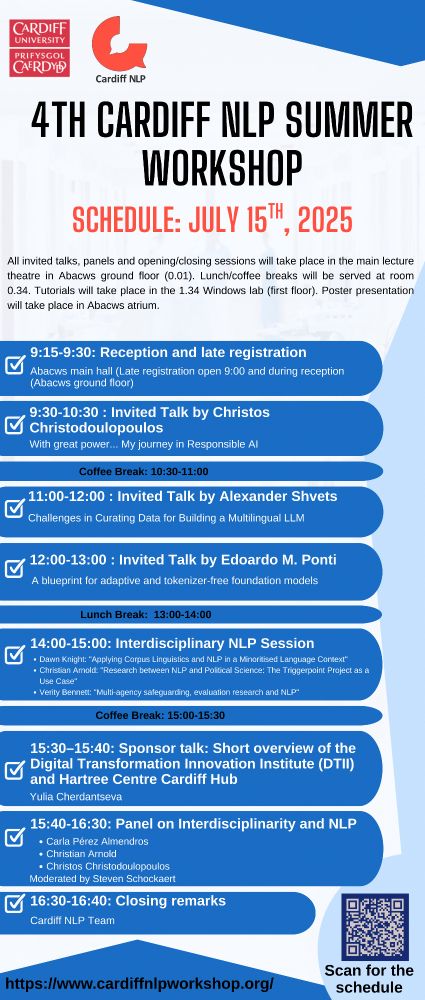 4th Cardiff NLP Summer Workshop
TUESDAY, JULY 15 Day 2 (Schedule)
Late registration open 9:00 and during reception (Abacws ground floor)
9:15–9:30
Reception and late registration
Abacws main hall
9:30–10:30
Christos Christodoulopoulos
With great power... My journey in Responsible AI
Coffee break 10:30-11:00
11:00–12:00
Alexander Shvets
Challenges in Curating Data for Building a Multilingual LLM
12:00–13:00
Edoardo M. Ponti
A blueprint for adaptive and tokenizer-free foundation models
Lunch break 13:00-14:00
14:00–15:00
Interdisciplinary NLP Session
Speakers: 
Dawn Knight: "Applying Corpus Linguistics and NLP in a Minoritised Language Context"
Christian Arnold: "Research between NLP and Political Science: The Triggerpoint Project as a Use Case"
Verity Bennett: "Multi-agency safeguarding, evaluation research and NLP"
Coffee break 15:00-15:30
15:30–15:40
Sponsor talk: Short overview of the Digital Transformation Innovation Institute (DTII) and Hartree Centre Cardiff Hub
Presented by Yulia Cherdantseva
15:40–16:30
Panel on "Interdisciplinarity and NLP"
Panel members:
Carla Pérez Almendros (Cardiff NLP)
Christian Arnold (School of Government, University of Birmingham)
Christos Christodoulopoulos (Information Commissioner's Office)
Moderated by Steven Schockaert
16:30–16:40
Closing remarks
Cardiff NLP team