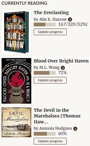 My Goodreads currently reading list. The Everlasting by Alix E. Harrow, my current physical library book which I'm 52% through, Blood Over Bright Haven by M.L. Wang, my current Kindle read which I'm 72% through, and The Devil in the Marshalsea by Antonia Hodgson, my current audiobook for my daily walks, which I'm 60% through.