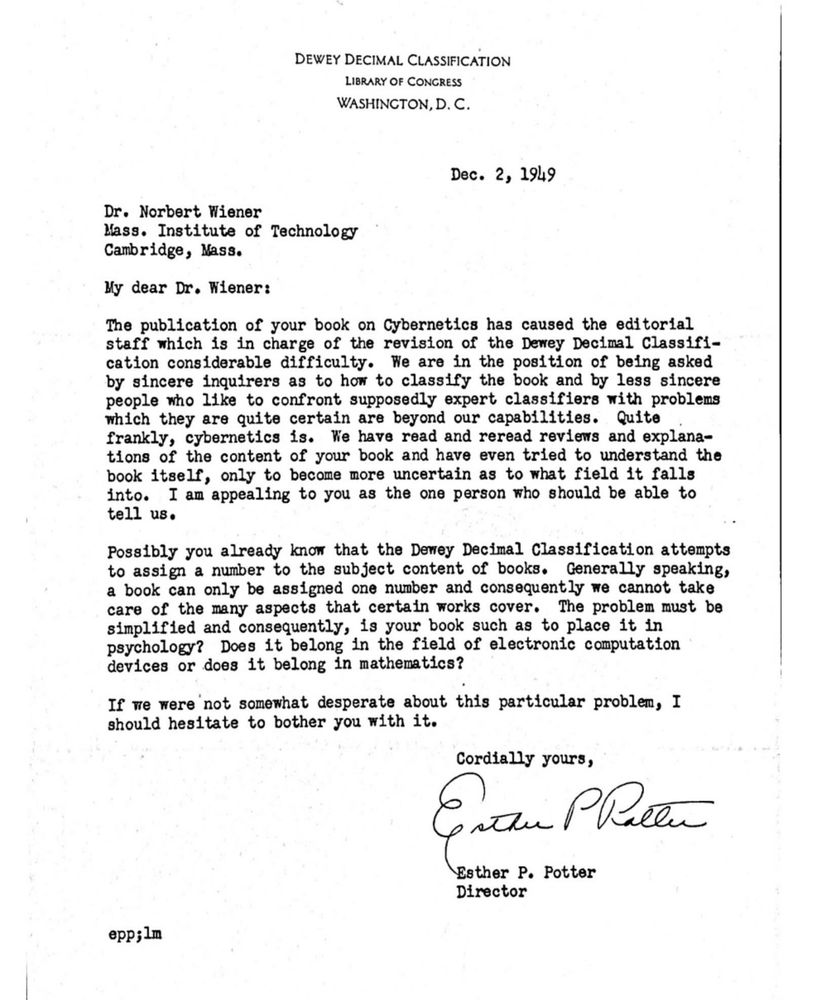 
DEWEY DECIMAL CLASSIFICATION
LIBRARY OF CONGRESS WASHINGTON, D. C.
Dec. 2, 1949
Dr. Norbert Wiener
Mass. Institute of Technology Cambridge, Nass.
My dear Dr. Wiener:
The publication of your book on Cybernetics has caused the editorial staff which is in charge of the revision of the Dewey Decimal Classification considerable difficulty. We are in the position of being asked by sincere inquirers as to how to classify the book and by less sincere people who like to confront supposedly expert classifiers with problems which they are quite certain are beyond our capabilities. Quite frankly, cybernetics is. We have read and reread reviews and explanations of the content of your book and have even tried to understand the book itself, only to become more uncertain as to what field it falls into. I am appealing to you as the one person who should be able to tell us.
Possibly you already know that the Dewey Decimal Classification attempts to assign a number to the subject content of books. Generally speaking, a book can only be assigned one number and consequently we cannot take care of the many aspects that certain works cover. The problem must be simplified and consequently, is your book such as to place it in psychology? Does it belong in the field of electronic computation devices or does it belong in mathematics?
If we were not somewhat desperate about this particular problem, I should hesitate to bother you with it.
Cordially yours,
Esther P. Potter
Director