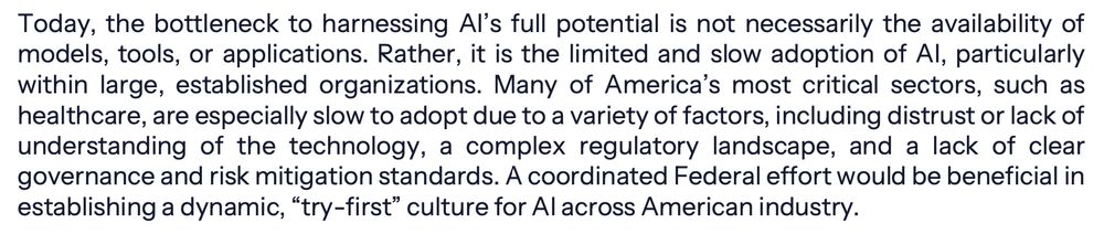 From page 5 of the AI Action Plan: Today, the bottleneck to harnessing AI’s full potential is not necessarily the availability of models, tools, or applications. Rather, it is the limited and slow adoption of AI, particularly within large, established organizations. Many of America’s most critical sectors, such as healthcare, are especially slow to adopt due to a variety of factors, including distrust or lack of understanding of the technology, a complex regulatory landscape, and a lack of clear governance and risk mitigation standards. A coordinated Federal effort would be beneficial in establishing a dynamic, “try-first” culture for AI across American industry.