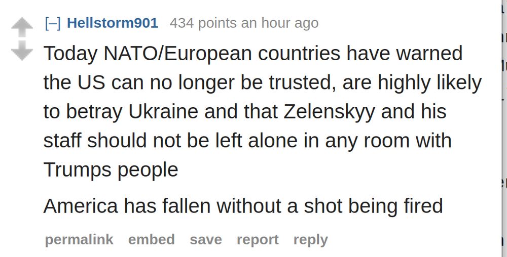 Today NATO/European countries have warned the US can no longer be trusted, are highly likely to betray Ukraine and that Zelenskyy and his staff should not be left alone in any room with Trumps people

America has fallen without a shot being fired
