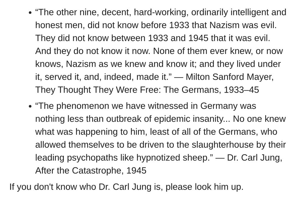 “The other nine, decent, hard-working, ordinarily intelligent and honest men, did not know before 1933 that Nazism was evil. They did not know between 1933 and 1945 that it was evil. And they do not know it now. None of them ever knew, or now knows, Nazism as we knew and know it; and they lived under it, served it, and, indeed, made it.” ― Milton Sanford Mayer, They Thought They Were Free: The Germans, 1933–45 “The phenomenon we have witnessed in Germany was nothing less than outbreak of epidemic insanity... No one knew what was happening to him, least of all of the Germans, who allowed themselves to be driven to the slaughterhouse by their leading psychopaths like hypnotized sheep.” ― Dr. Carl Jung, After the Catastrophe, 1945 If you don't know who Dr. Carl Jung is, please look him up. 
