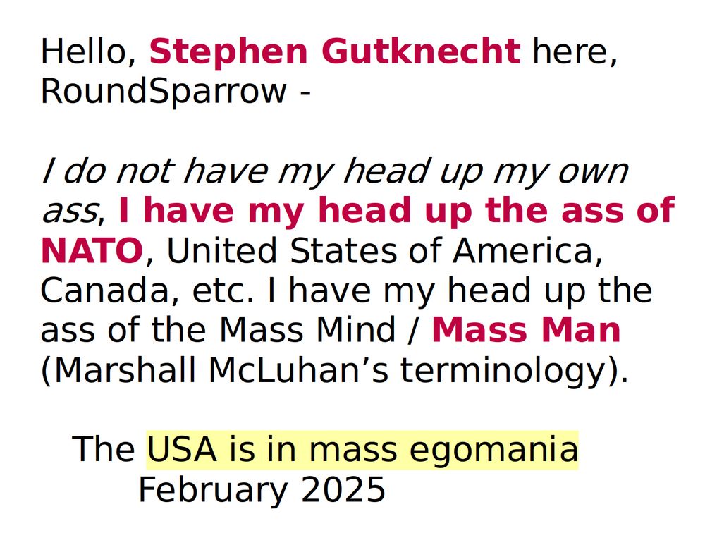 Hello, Stephen Gutknecht here, RoundSparrow -

I do not have my head up my own ass, I have my head up the ass of NATO, United States of America, Canada, etc. I have my head up the ass of the Mass Mind / Mass Man (Marshall McLuhan’s terminology).

   The USA is in mass egomania
         February 2025