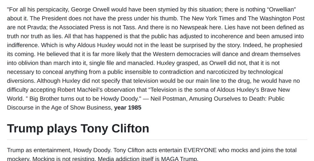 "For all his perspicacity, George Orwell would have been stymied by this situation; there is nothing “Orwellian” about it. The President does not have the press under his thumb. The New York Times and The Washington Post are not Pravda; the Associated Press is not Tass. And there is no Newspeak here. Lies have not been defined as truth nor truth as lies. All that has happened is that the public has adjusted to incoherence and been amused into indifference. Which is why Aldous Huxley would not in the least be surprised by the story. Indeed, he prophesied its coming. He believed that it is far more likely that the Western democracies will dance and dream themselves into oblivion than march into it, single file and manacled. Huxley grasped, as Orwell did not, that it is not necessary to conceal anything from a public insensible to contradiction and narcoticized by technological diversions. Although Huxley did not specify that television would be our main line to the drug, he would have no difficulty accepting Robert MacNeil’s observation that “Television is the soma of Aldous Huxley’s Brave New World. ” Big Brother turns out to be Howdy Doody." ― Neil Postman, Amusing Ourselves to Death: Public Discourse in the Age of Show Business, year 1985


Trump plays Tony Clifton

Trump as entertainment, Howdy Doody. Tony Clifton acts entertain EVERYONE who mocks and joins the total mockery. Mocking is not resisting. Media addiction itself is MAGA Trump.