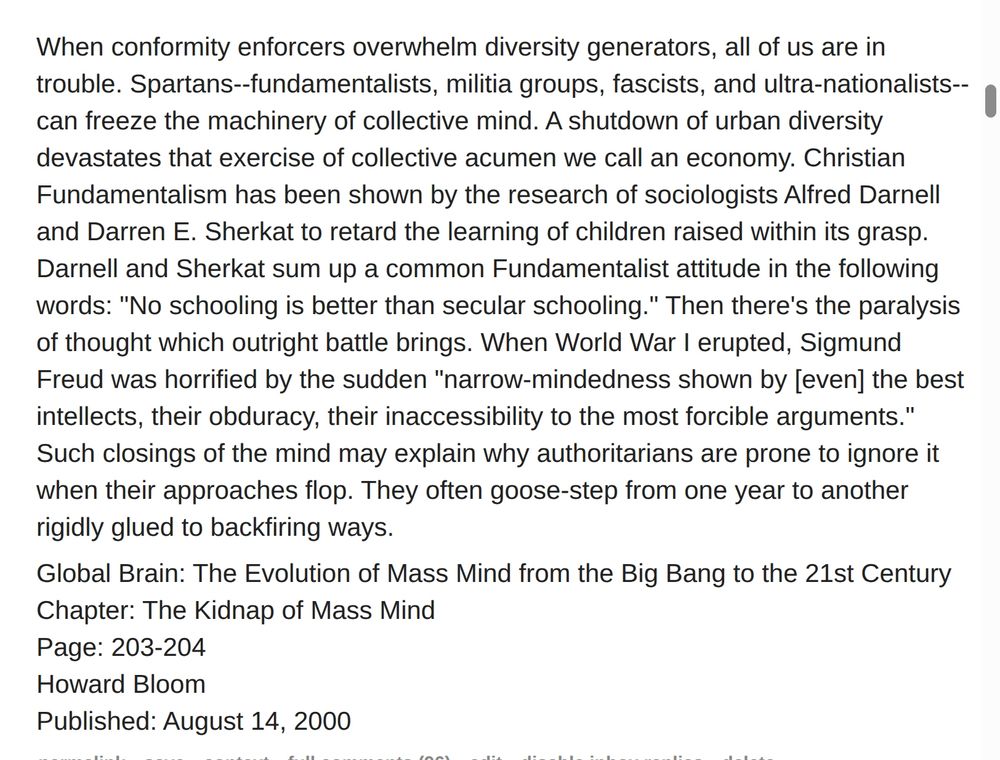 When conformity enforcers overwhelm diversity generators, all of us are in trouble. Spartans--fundamentalists, militia groups, fascists, and ultra-nationalists--can freeze the machinery of collective mind. A shutdown of urban diversity devastates that exercise of collective acumen we call an economy. Christian Fundamentalism has been shown by the research of sociologists Alfred Darnell and Darren E. Sherkat to retard the learning of children raised within its grasp. Darnell and Sherkat sum up a common Fundamentalist attitude in the following words: "No schooling is better than secular schooling." Then there's the paralysis of thought which outright battle brings. When World War I erupted, Sigmund Freud was horrified by the sudden "narrow-mindedness shown by [even] the best intellects, their obduracy, their inaccessibility to the most forcible arguments." Such closings of the mind may explain why authoritarians are prone to ignore it when their approaches flop. They often goose-step from one year to another rigidly glued to backfiring ways.

Global Brain: The Evolution of Mass Mind from the Big Bang to the 21st Century
Chapter: The Kidnap of Mass Mind
Page: 203-204
Howard Bloom
Published: August 14, 2000
