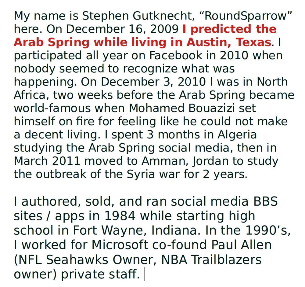 My name is Stephen Gutknecht, “RoundSparrow” here. On December 16, 2009 I predicted the Arab Spring while living in Austin, Texas. I participated all year on Facebook in 2010 when nobody seemed to recognize what was happening. On December 3, 2010 I was in North Africa, two weeks before the Arab Spring became world-famous when Mohamed Bouazizi set himself on fire for feeling like he could not make a decent living. I spent 3 months in Algeria studying the Arab Spring social media, then in March 2011 moved to Amman, Jordan to study the outbreak of the Syria war for 2 years.

I authored, sold, and ran social media BBS sites / apps in 1984 while starting high school in Fort Wayne, Indiana. In the 1990’s, I worked for Microsoft co-found Paul Allen (NFL Seahawks Owner, NBA Trailblazers owner) private staff. 