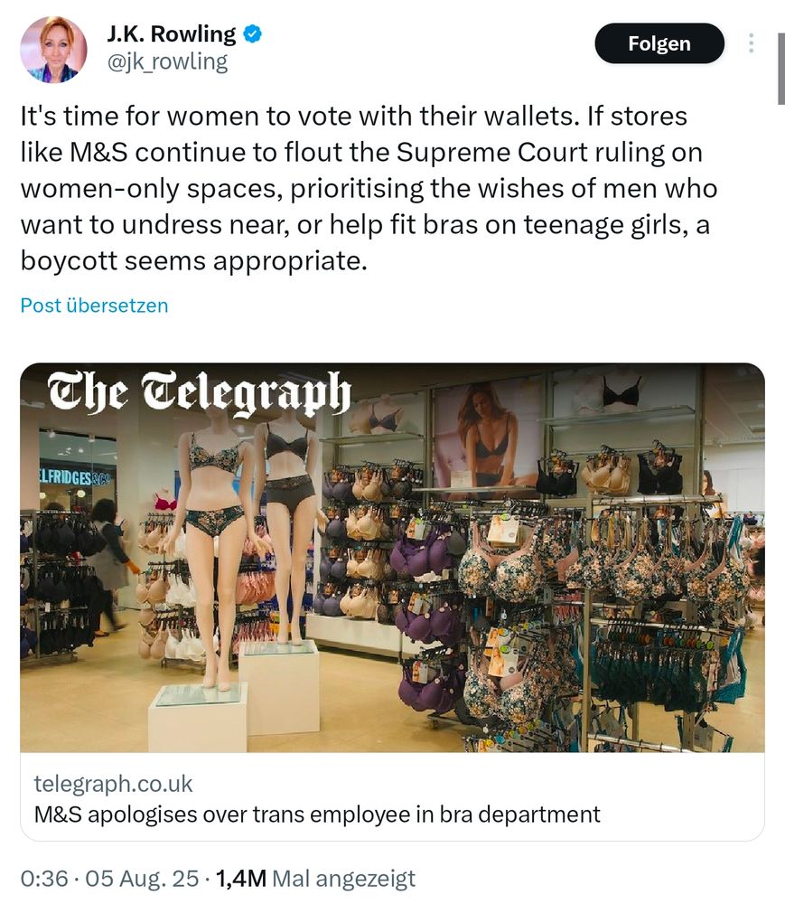 Tweet von J.K. Rowling vom 5.8.2025
It's time for women to vote with their wallets. If stores like M&S continue to flout the Supreme Court ruling on women-only spaces, prioritising the wishes of men who want to undress near, or help fit bras on teenage girls, a boycott seems appropriate.

Darunter ist ein Beitrag von telegraph.co.uk verlinkt mit dem Titel "M&S apologises over trans employee in bra department"

