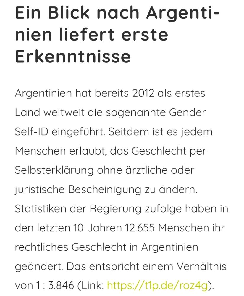 Ein Blick nach Argentinien liefert erste Erkenntnisse

Argentinien hat bereits 2012 als erstes Land weltweit die sogenannte Gender Self-ID eingeführt. Seitdem ist es jedem Menschen erlaubt, das Geschlecht per Selbsterklärung ohne ärztliche oder juristische Bescheinigung zu ändern.

Statistiken der Regierung zufolge haben in den letzten 10 Jahren 12.655 Menschen ihr rechtliches Geschlecht in Argentinien geändert. Das entspricht einem Verhältnis von 1: 3.846 (Link: https://tip.de/roz4g).