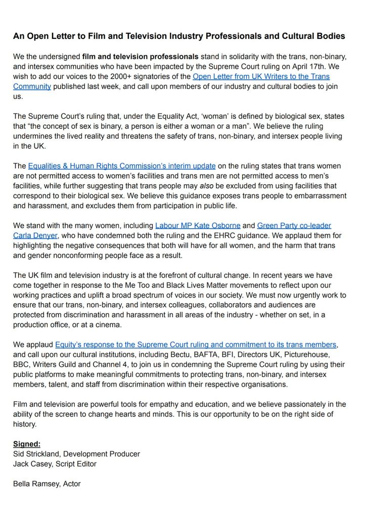An Open Letter to Film & Television Industry Professionals & Cultural Bodies

We the undersigned film and television professionals stand in solidarity with the trans, non-binary, & intersex communities who have been impacted by the Supreme Court ruling on April 17th. We wish to add our voices to the 2000+ signatories of the Open Letter from UK Writers to the Trans Community published last week, & call upon members of our industry & cultural bodies to join us.

The Supreme Court’s ruling that, under the Equality Act, ‘woman’ is defined by biological sex, states that “the concept of sex is binary, a person is either a woman or a man”. We believe the ruling undermines the lived reality & threatens the safety of trans, non-binary, & intersex peoplein the UK.

The Equalities & Human Rights Commission’s interim update on the ruling states that trans women are not permitted access to women’s facilities & trans men are not permitted access to men’s facilities, while further suggesting that trans people may also be excluded from using facilities that correspond to their biological sex. We believe this guidance exposes trans people to embarrassment & harassment, & excludes them from participation in public life.

We stand with the many women, including Labour MP Kate Osborne & Green Party co-leader Carla Denyer, who have condemned both the ruling & the EHRC guidance. We applaud them for highlighting the negative consequences that both will have for all women, & the harm that trans & gender nonconforming people face as a result.

The UK film & television industry is at the forefront of cultural change. In recent years we have come together in response to the Me Too & Black Lives Matter movements to reflect upon our working practices & uplift a broad spectrum of voices in our society. We must now urgently work to ensure that our trans, non-binary, & intersex colleagues, collaborators & audiences are protected from discrimination & harassment in all areas of the industry.

…