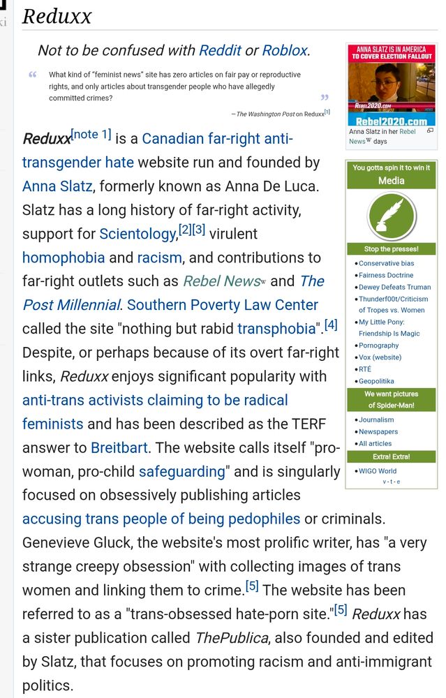 Screenshots eines Beitrags auf Wikipedia über Reduxx und die Gründerin Anna Slatz:

Link: https://rationalwiki.org/wiki/Reduxx

Reduxx

Reduxx[note 1] is a Canadian far-right anti-transgender hate website run and founded by Anna Slatz, formerly known as Anna De Luca.

Slatz has a long history of far-right activity, support for Scientology, [2][3] virulent homophobia and racism, and contributions to far-right outlets such as Rebel News and The Post Millennial. Southern Poverty Law Center called the site "nothing but rabid transphobia". [4] Despite, or perhaps because of its overt far-right links, Reduxx enjoys significant popularity with anti-trans activists claiming to be radical feminists and has been described as the TERF v-t-e answer to Breitbart. The website calls itself "pro-woman, pro-child safeguarding" and is singularly focused on obsessively publishing articles accusing trans people of being pedophiles or criminals. Genevieve Gluck, the website's most prolific writer, has "a very strange creepy obsession" with collecting images of trans women and linking them to crime. [5] The website has been referred to as a "trans-obsessed hate-porn site."[5] Reduxx has a sister publication called ThePublica, also founded and edited by Slatz, that focuses on promoting racism and anti-immigrant politics.