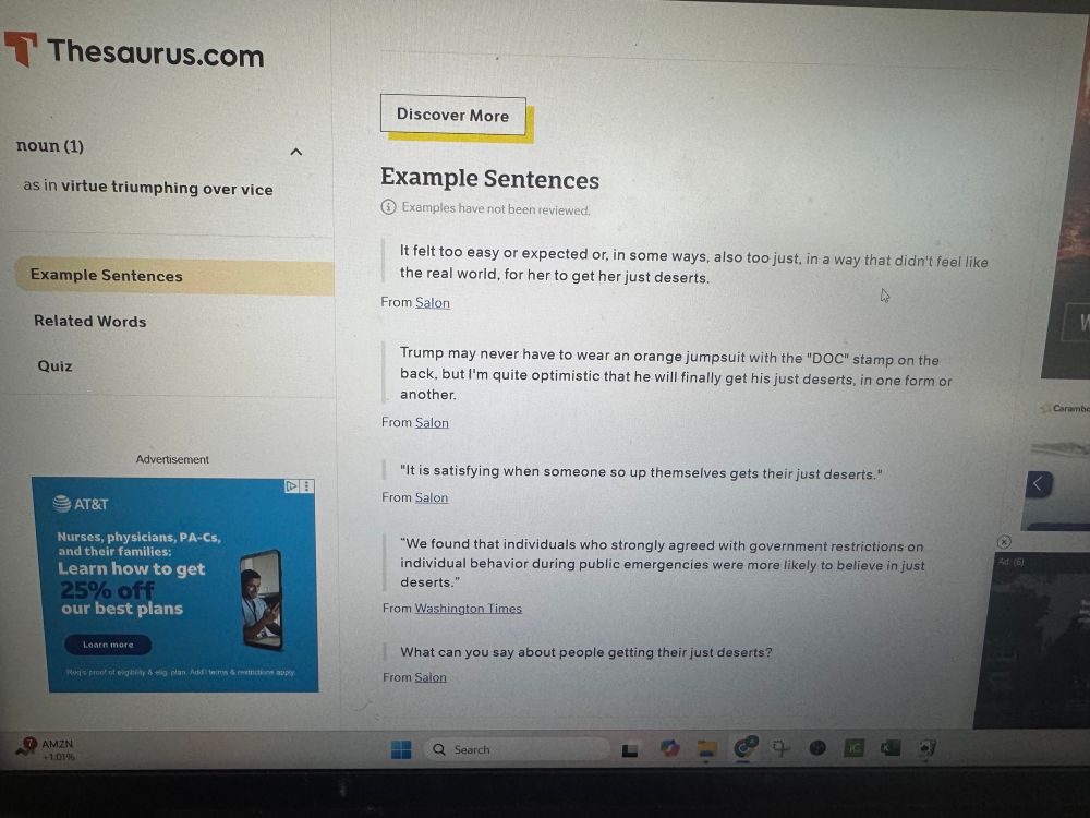 Thesaurus.com repeatedly mistaking “deserts” where there is a lack of precipitation with “desserts” that you eat after a meal. Just over and over, it’s embarrassing.

noun (1)
as in virtue triumphing over vice
ヘ
Example Sentences
Related Words
Quiz
Advertisement
₴ AT&T
Nurses, physicians, PA-Cs, and their families:
Learn how to get 25% off our best plans
DE
Reg's proot et eigbity & elig pian. Audi terros & restrictions apply
AMZN
+ 1.01%
Discover More
Example Sentences
€ Examples have not been reviewed.
It felt too easy or expected or, in some ways, also too just, in a way that didn't feel like the real world, for her to get her just deserts.
From Salon
Trump may never have to wear an orange jumpsuit with the "DOC" stamp on the back, but I'm quite optimistic that he will finally get his just deserts, in one form or another.
From Salon
"It is satisfying when someone so up themselves gets their just deserts."
From Salon
"We found that individuals who strongly agreed with government restrictions on individual behavior during public emergencies were more likely to believe in just deserts."
From Washington Times
What can you say about people getting their just desserts?