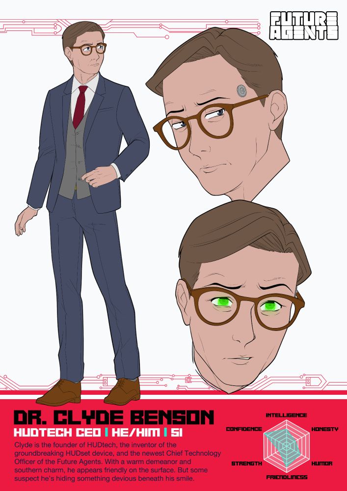 Future Agents Character Sheet featuring Dr. Clyde Benson, an older man with short brown hair, blue eyes, and round glasses.

Dr. Clyde Benson
HUDtech CEO | He/Him | 51
Clyde is the founder of HUDtech, the inventor of the groundbreaking HUDset device, and the newest Chief Technology Officer of the Future Agents. With a warm demeanor and southern charm, he appears friendly on the surface. But some suspect he’s hiding something devious beneath his smile.
