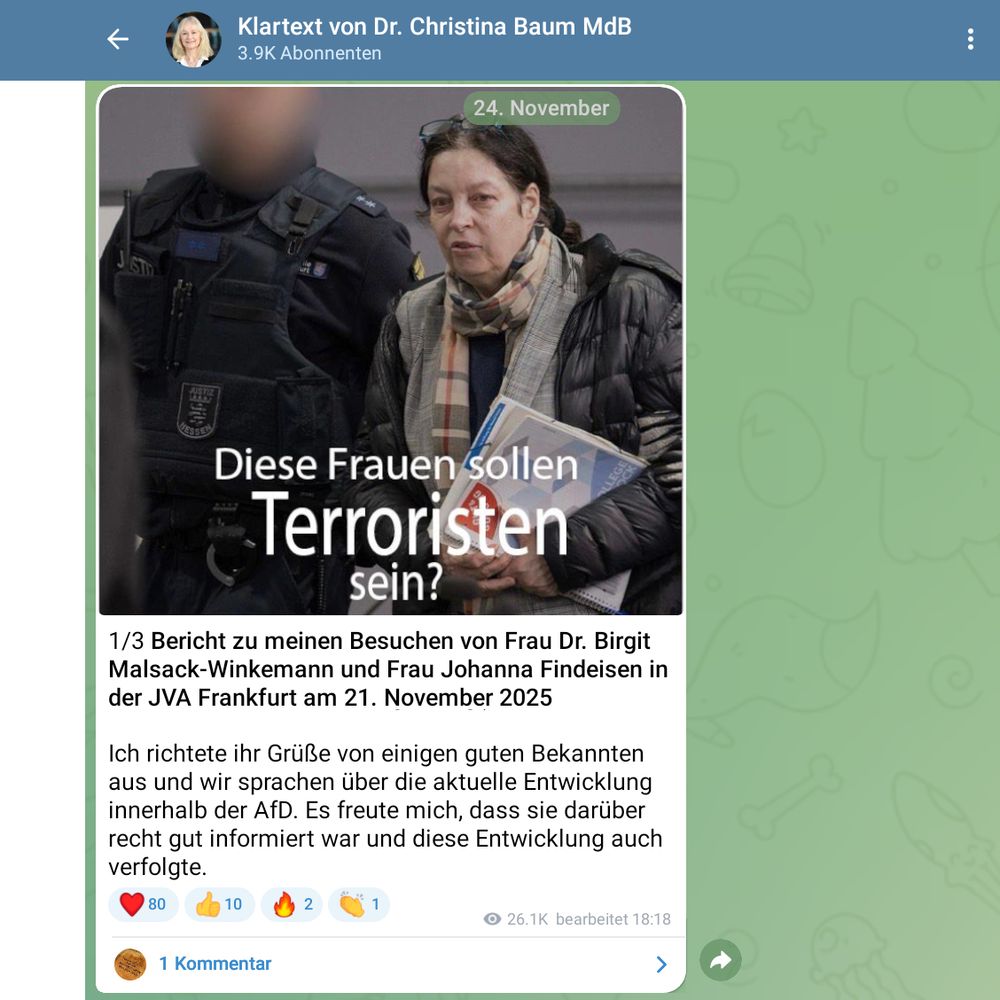 Christina Baum MdB auf Telegram:

1/3 Bericht zu meinen Besuchen von Frau Dr. Birgit Malsack-Winkemann und Frau Johanna Findeisen in der JVA Frankfurt am 21. November 2025

Ich richtete ihr Grüße von einigen guten Bekannten aus und wir sprachen über die aktuelle Entwicklung innerhalb der AfD. Es freute mich, dass sie darüber recht gut informiert war und diese Entwicklung auch verfolgte.