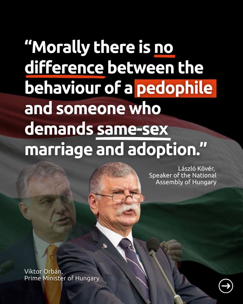 Quote from László Kövér, speaker of the Hungarian National Assembly, over a background of the Hungarian flag: “Morally there is no difference between the behaviour of a pedophile and someone who demands same-sex marriage and adoption.” Below the quote are images of Viktor Orbán, Primer Minister of Hungary, and László Kövér.
