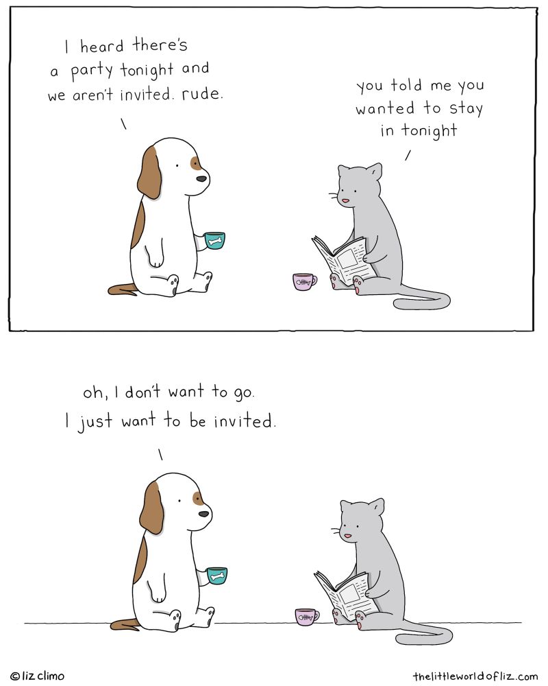 Top: dog says “I hear there’s a party tonight and we arwn’t invited. Rude.” Cat replies “I thought you said you wanted to stay in tonight” Bottom: Dog says “oh I don’t want to go, I just want to be invited”
