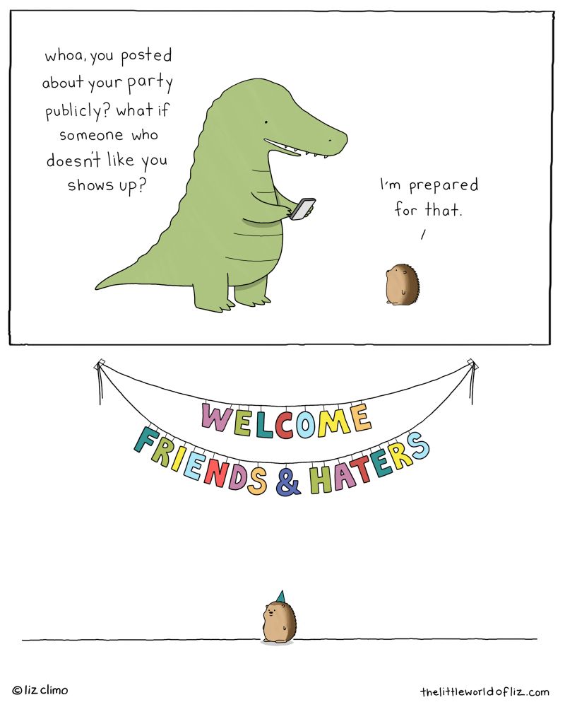 Top: gator is looking at a phone, says to hedgehog: “whoa, you posted about your party publicly? What if someone who doesn’t like you shows up?” Hedgehog replies: “I’m prepared for that. Bottom: hedgehog is wearing a party hat & is sitting under a banner that reads “WELCOME FRIENDS AND HATERS” 