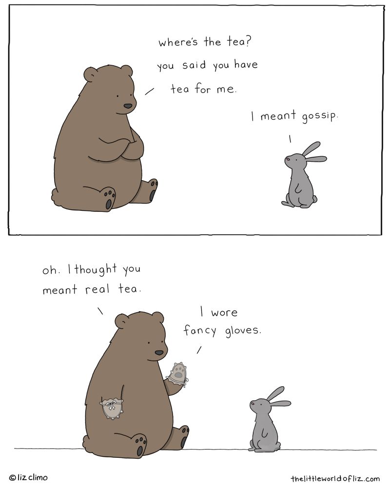 Two panel comic. Top: bear says “Where’s the tea? You said you have tea for me” bunny replies: “I meant gossip.” Bottom: bear says “Oh, I thought you meant real tea. I wore fancy gloves.” (Bear has delicate, fancy gloves on)