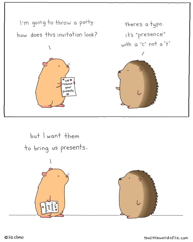 Two panel comic, top panel: Hamster is holding up an invitation that says “We request your presents” and says “I’m going to throw a party. How does this invitation look?” Hedgehog replies “There’s a typo. It’s ‘presence’ with a c, not a t.” Bottom panel: Hamster says “But I want people to
bring us presents.”