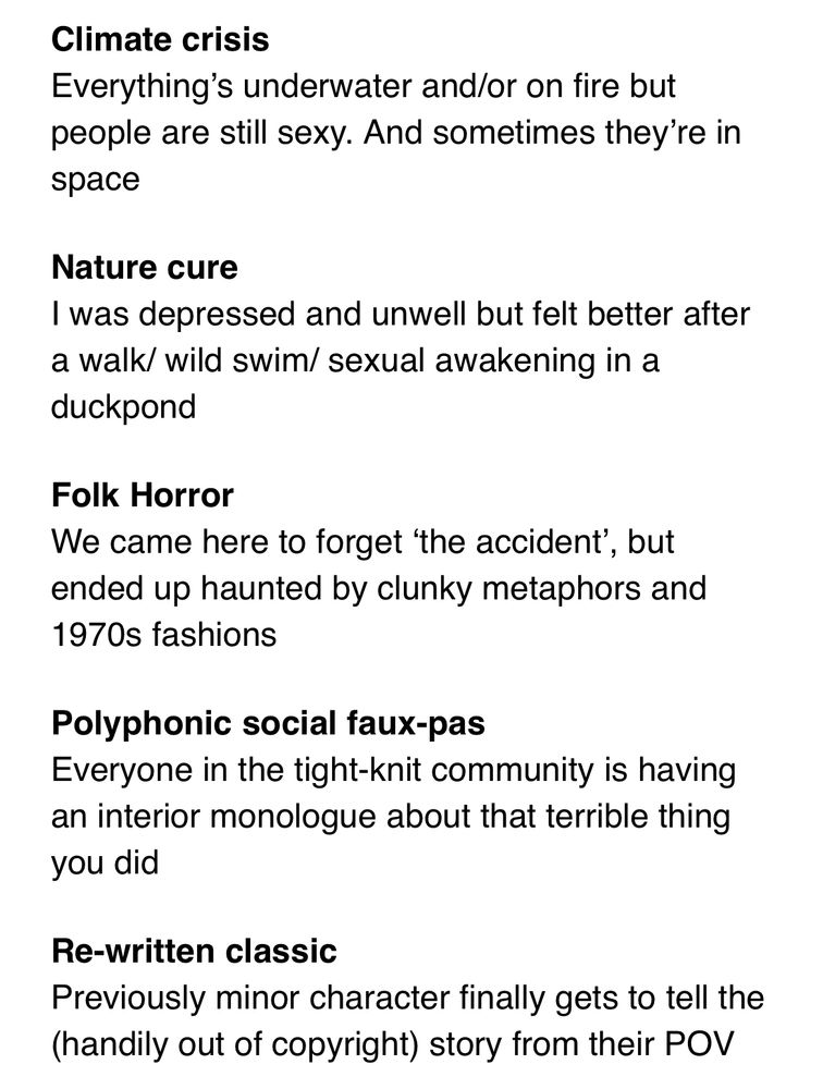 A list with the following text:

Climate crisis

Everything's underwater and/or on fire but people are still sexy. And sometimes they're in space

Nature cure

I was depressed and unwell but felt better after a walk/ wild swim/ sexual awakening in a duckpond

Folk Horror

We came here to forget 'the accident', but ended up haunted by clunky metaphors and 1970s fashions

Polyphonic social faux-pas

Everyone in the tight-knit community is having an interior monologue about that terrible thing you did

Re-written classic

Previously minor character finally gets to tell the (handily out of copyright) story from their POV