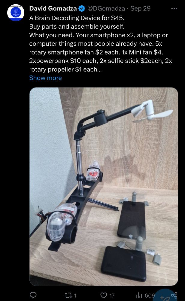 A Brain Decoding Device for $45.
Buy parts and assemble yourself.
What you need. Your smartphone x2, a laptop or computer things most people already have. 5x rotary smartphone fan $2 each. 1x Mini fan $4. 2xpowerbank $10 each, 2x selfie stick $2each, 2x rotary propeller $1 each and this Brain Decording Manua

I can't describe the device. I have no idea where to begin