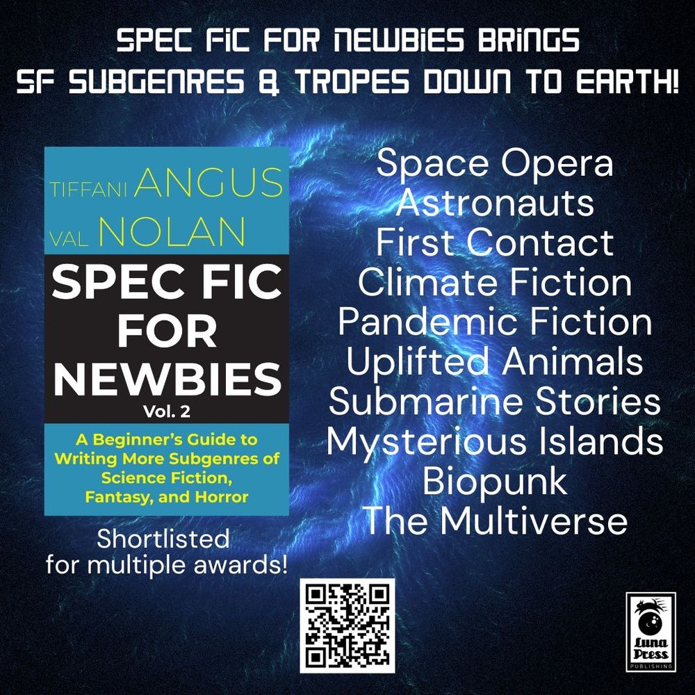 Background is a dark blue view of space with a light blue spiral nebula design. Text reads: Spec Fic for Newbies brings SF subgenres & tropes down to earth! Space Opera, Astronauts, First Contact, Climate Fiction, Pandemic Fiction, Uplifted Animals, Submarine Stories, Mysterious Islands, Biopunk, The Multiverse
On the left is a book cover. The cover is medium blue on the top and bottom third with the center third black. In the top blue block are the authors’ names in yellow: Tiffani Angus and Val Nolan. In the middle black block is the main title in white: Spec Fic for Newbies Vol. 2. In the bottom blue block is the subtitle in yellow: A Beginner’s Guide to Writing More Subgenres of Science Fiction, Fantasy, and Horror. Below the cover is the text: Shortlisted for multiple awards!
At the bottom is a QR code and the Luna Press logo.
