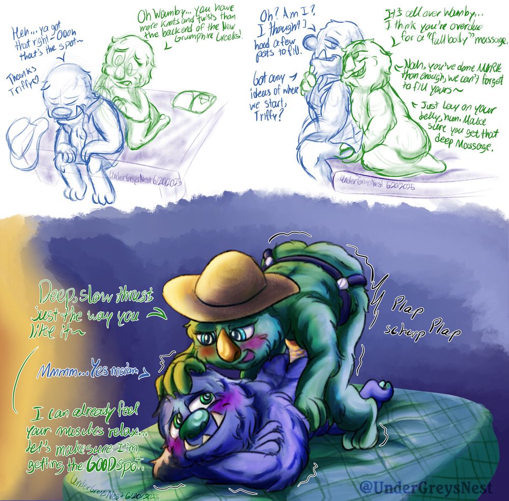 3 Panel piece with Wambus and Triffany (grumpuses) progressing from a standard massage, to teasing, to full blown sex with pegging.

1st panel, Top Left: Triffany giving Wambus a back massage while he sits on the edge of the bed hunched over, clearly exhausted, but feeling Triffany's handy work doing its job.
Text Reads
Triffany: Oh Wamby.... you have more knots and twists than the backend of the New Gumpshire Creeks!
Wambus: Heh... ya got that right- OOh that's the spot~ Thanks Triffy <3

2nd panel, top right: Triffany leaning in close behind Wambus, giving him a longing look while egging her husband on and teasing him while touching his butt and holding his chest. Wambus arching back into Triffany, giving her a similar longing look with a small, tired smile.
Text Reads
Triffany: It's all over Wamby... I think you're overdue for a "fully body" massage.
Wambus: Oh? Am I? I thought I had a few pots to fill.
Triffany: Nah. YOu've done MORE than enough, we can't forget to fill yours~
Wambus: Got any ideas of where we start, Triffy?
Triffany: Just lay on your belly, hun. Make sure you get that deep massage.

Panel 3, Bottom half: Wambus laying on the bed, resting his head on top of his arms, looking lovingly at his wife, Triffany, as she pegs him with an orange strap-on. She's crouched over him, positioned in a way to leverage herself on to Wambus with one hand on his hips, and another on top of his head, but more as a way to pamper and pet him.
Text Reads
Triffany: Deep, slow thursts, just the way you like it~
Wambus: Mmmm... Yes ma'am.
Triffany: I can already feel your muscles relax... let's make sure I'm getting that GOOD spot.