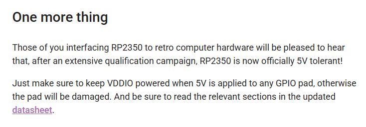 One more thing
Those of you interfacing RP2350 to retro computer hardware will be pleased to hear that, after an extensive qualification campaign, RP2350 is now officially 5V tolerant!

Just make sure to keep VDDIO powered when 5V is applied to any GPIO pad, otherwise the pad will be damaged. And be sure to read the relevant sections in the updated datasheet.