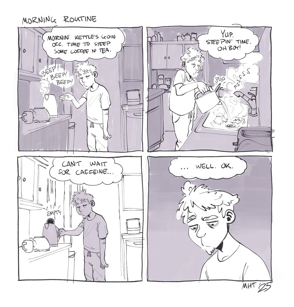 a four panel comic titled "Morning Routine" 
The first panel is me, in my kitchen sleepily reaching for the electric kettle. as it beeps. The though bubble reads, "Mornin' kettle's goin off. Time to steem some coffee n' tea.
Second panel is me, sleepily dumping the entire kettle into the sink, the teapot untouched in the background. The thought bubble reads, "Yup. Steepin' time. Oh boy!"
The third panel is me sleepily setting the electric kettle back on its stand, empty. The thought bubble reads, "Can't wait for caffeine..."
The final panel is just my sleepy face, eyes open now, staring down. The thought bubble reads, "... well. ok."