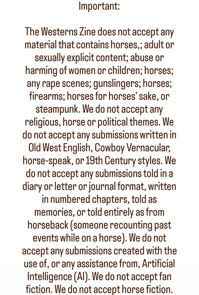 Important:

The Westerns Zine does not accept any material that contains horses,; adult or sexually explicit content; abuse or harming of women or children; horses; any rape scenes; gunslingers; horses; firearms; horses for horses' sake, or steampunk. We do not accept any religious, horse or political themes. We do not accept any submissions written in Old West English, Cowboy Vernacular, horse-speak, or 19th Century styles. We do not accept any submissions told in a diary or letter or journal format, written in numbered chapters, told as memories, or told entirely as from horseback (someone recounting past events while on a horse). We do not accept any submissions created with the use of, or any assistance from, Artificial Intelligence (AI). We do not accept fan fiction. We do not accept horse fiction.