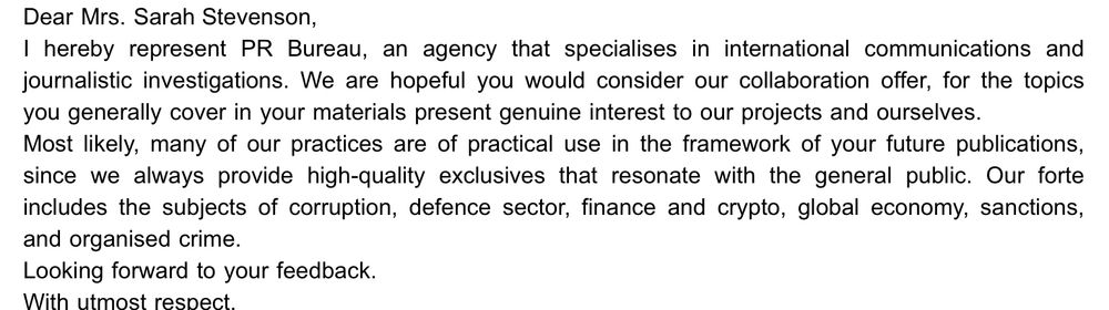 Screenshot of an email that reads:
Dear Mrs. Sarah Stevenson,
I hereby represent PR Bureau, an agency that specialises in international communications and journalistic investigations. We are hopeful you would consider our collaboration offer, for the topics you generally cover in your materials present genuine interest to our projects and ourselves.
Most likely, many of our practices are of practical use in the framework of your future publications, since we always provide high-quality exclusives that resonate with the general public. Our forte includes the subjects of corruption, defence sector, finance and crypto, global economy, sanctions,
and organised crime.
Looking forward to your feedback.
With utmost respect