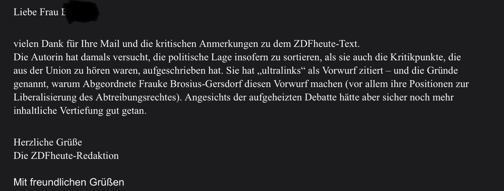 Text der Mail: 
Liebe Frau…
Vielen Dank für ihre Mail und die kritischen Anmerkungen zu dem zdfheute-Text.
Die Autorin hat damals versucht, die politische Lage insofern zu sortieren, als sie auch die Kritikpunkte, die aus der Union zu hören waren, aufgeschrieben hat. Sie hat „ultralinks" als Vorwurf zitiert - und die Gründe genannt, warum Abgeordnete Frauke Brosius-Gersdorf diesen Vorwurf machen (vor allem ihre Positionen zur Liberalisierung des Abtreibungsrechtes). Angesichts der aufgeheizten Debatte hätte aber sicher noch mehr
inhaltliche Vertiefung gut getan.
Herzliche Grüße